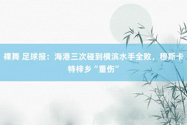 裸舞 足球报：海港三次碰到横滨水手全败，穆斯卡特梓乡“重伤”