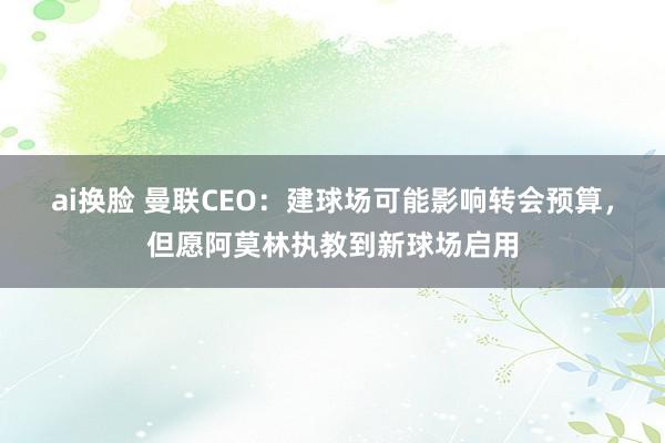 ai换脸 曼联CEO：建球场可能影响转会预算，但愿阿莫林执教到新球场启用