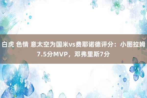 白虎 色情 意太空为国米vs费耶诺德评分：小图拉姆7.5分MVP，邓弗里斯7分