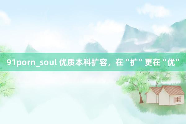 91porn_soul 优质本科扩容，在“扩”更在“优”