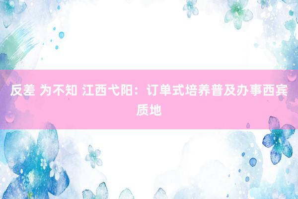 反差 为不知 江西弋阳：订单式培养普及办事西宾质地