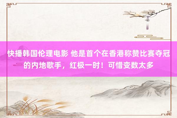 快播韩国伦理电影 他是首个在香港称赞比赛夺冠的内地歌手，红极一时！可惜变数太多