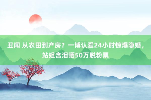 丑闻 从农田到产房？一博认爱24小时惊爆隐婚，站姐含泪晒50万脱粉票