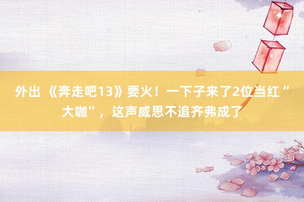 外出 《奔走吧13》要火！一下子来了2位当红“大咖”，这声威思不追齐弗成了