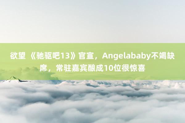 欲望 《驰驱吧13》官宣，Angelababy不竭缺席，常驻嘉宾酿成10位很惊喜