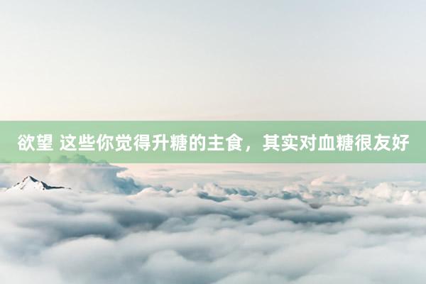 欲望 这些你觉得升糖的主食，其实对血糖很友好