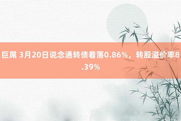 巨屌 3月20日说念通转债着落0.86%，转股溢价率8.39%