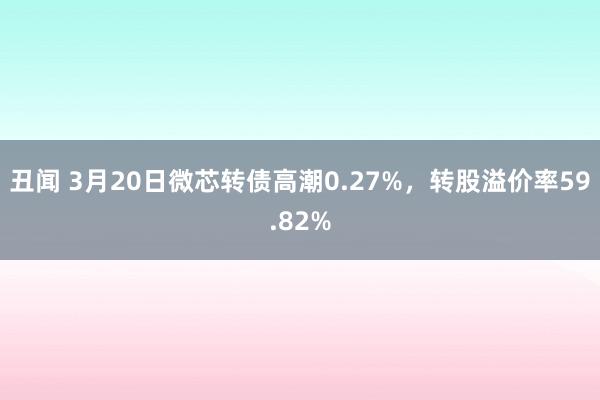 丑闻 3月20日微芯转债高潮0.27%，转股溢价率59.82%
