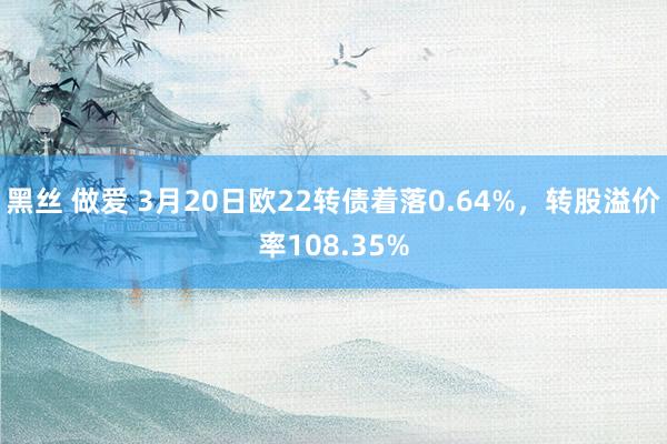 黑丝 做爱 3月20日欧22转债着落0.64%,转股溢价率108.35%