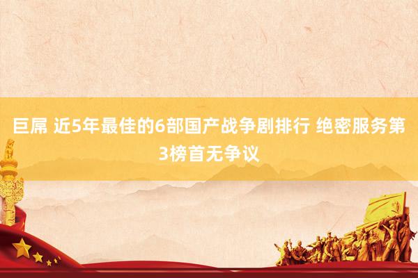 巨屌 近5年最佳的6部国产战争剧排行 绝密服务第3榜首无争议