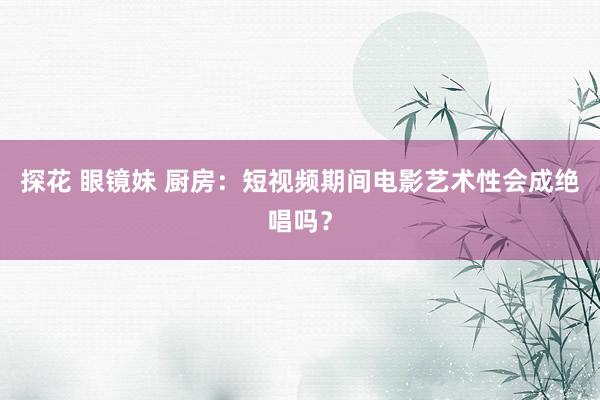 探花 眼镜妹 厨房：短视频期间电影艺术性会成绝唱吗？