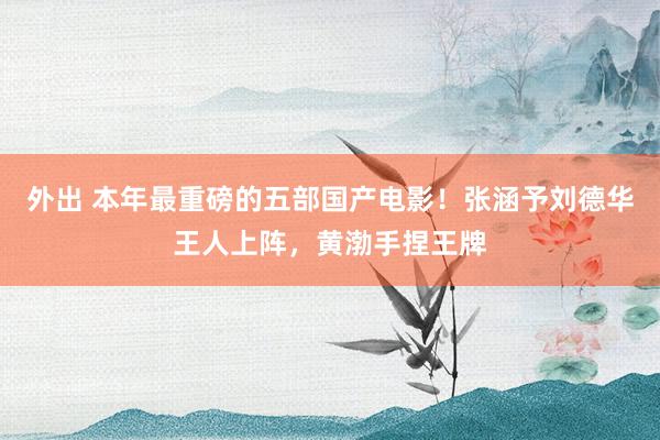 外出 本年最重磅的五部国产电影！张涵予刘德华王人上阵，黄渤手捏王牌