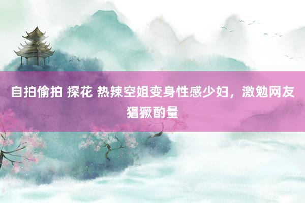 自拍偷拍 探花 热辣空姐变身性感少妇，激勉网友猖獗酌量