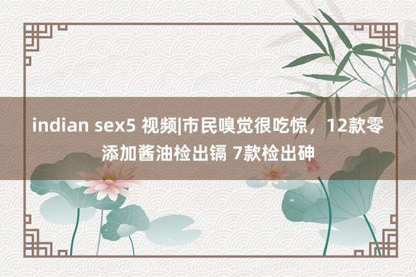 indian sex5 视频|市民嗅觉很吃惊，12款零添加酱油检出镉 7款检出砷