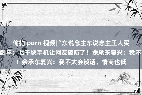 偷拍 porn 视频|“东说念主东说念主王人买得起”，余承东营销翻车：七千块手机让网友破防了！余承东复兴：我不太会谈话，情商也低