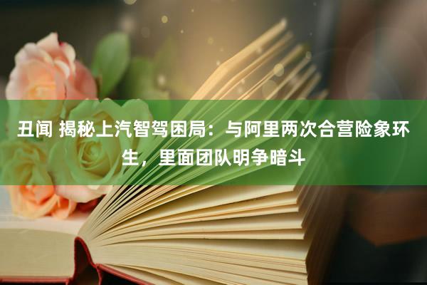 丑闻 揭秘上汽智驾困局：与阿里两次合营险象环生，里面团队明争暗斗