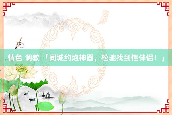 情色 调教 「同城约炮神器，松驰找到性伴侣！」