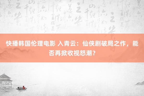 快播韩国伦理电影 入青云：仙侠剧破局之作，能否再掀收视怒潮？