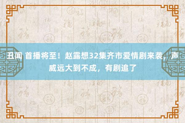丑闻 首播将至！赵露想32集齐市爱情剧来袭，声威远大到不成，有剧追了