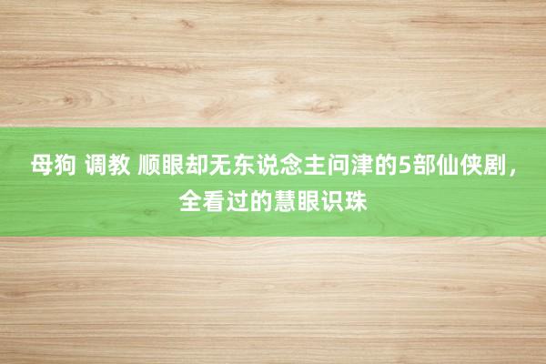 母狗 调教 顺眼却无东说念主问津的5部仙侠剧，全看过的慧眼识珠