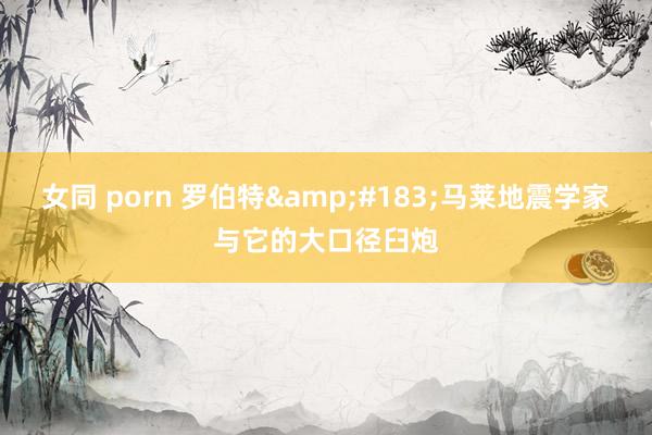 女同 porn 罗伯特&#183;马莱地震学家与它的大口径臼炮