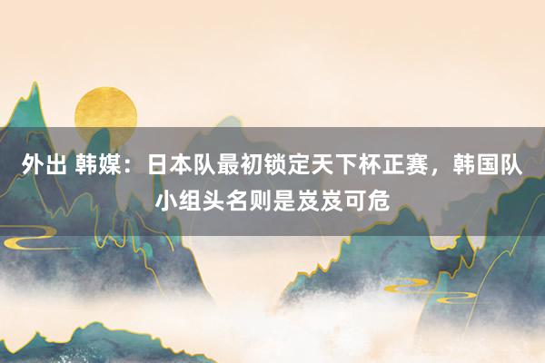 外出 韩媒：日本队最初锁定天下杯正赛，韩国队小组头名则是岌岌可危