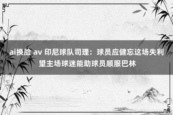 ai换脸 av 印尼球队司理：球员应健忘这场失利 望主场球迷能助球员顺服巴林