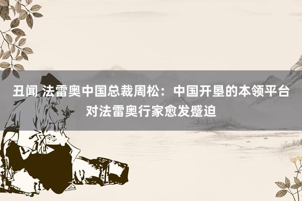 丑闻 法雷奥中国总裁周松：中国开垦的本领平台对法雷奥行家愈发蹙迫