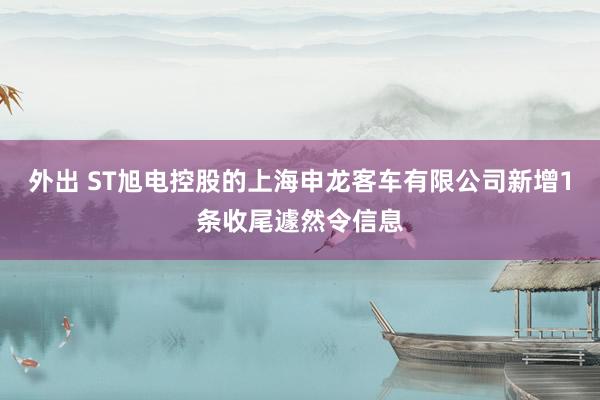外出 ST旭电控股的上海申龙客车有限公司新增1条收尾遽然令信息