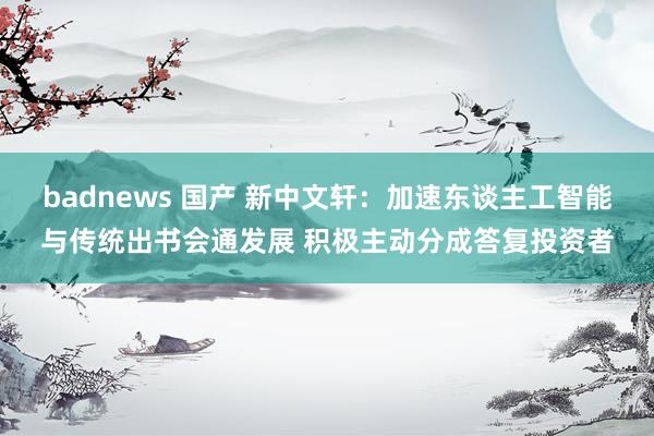 badnews 国产 新中文轩：加速东谈主工智能与传统出书会通发展 积极主动分成答复投资者