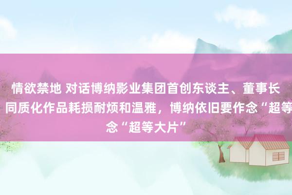 情欲禁地 对话博纳影业集团首创东谈主、董事长于冬：同质化作品耗损耐烦和温雅，博纳依旧要作念“超等大片”