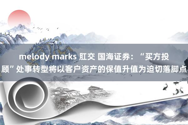 melody marks 肛交 国海证券：“买方投顾”处事转型将以客户资产的保值升值为迫切落脚点