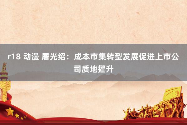 r18 动漫 屠光绍：成本市集转型发展促进上市公司质地擢升