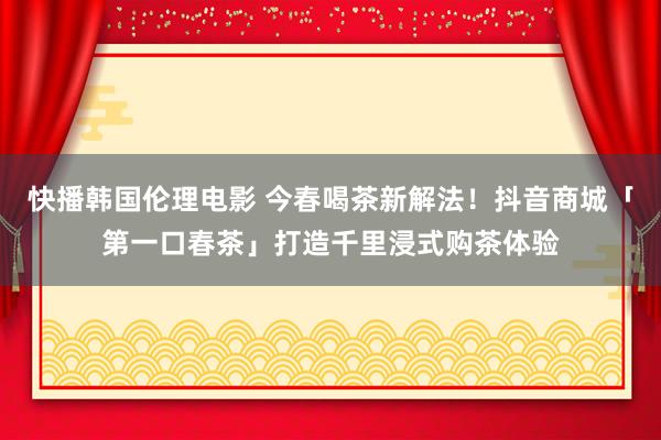 快播韩国伦理电影 今春喝茶新解法！抖音商城「第一口春茶」打造千里浸式购茶体验