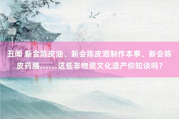 丑闻 新会陈皮油、新会陈皮酒制作本事、新会陈皮药膳……这些非物资文化遗产你知谈吗？