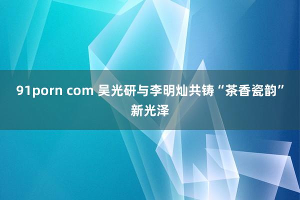91porn com 吴光研与李明灿共铸“茶香瓷韵”新光泽
