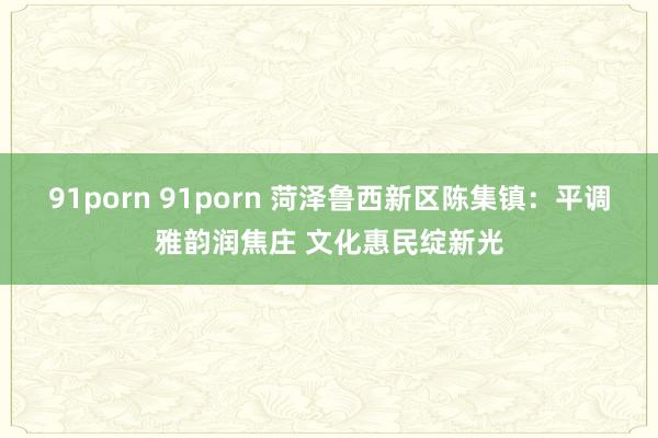 91porn 91porn 菏泽鲁西新区陈集镇：平调雅韵润焦庄 文化惠民绽新光