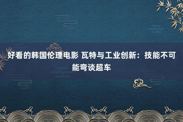 好看的韩国伦理电影 瓦特与工业创新：技能不可能弯谈超车