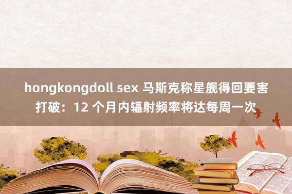 hongkongdoll sex 马斯克称星舰得回要害打破：12 个月内辐射频率将达每周一次