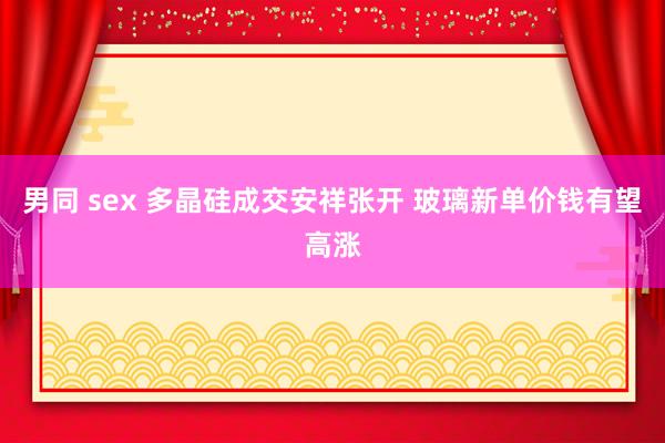 男同 sex 多晶硅成交安祥张开 玻璃新单价钱有望高涨