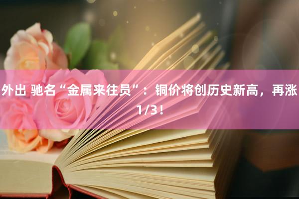 外出 驰名“金属来往员”：铜价将创历史新高，再涨1/3！