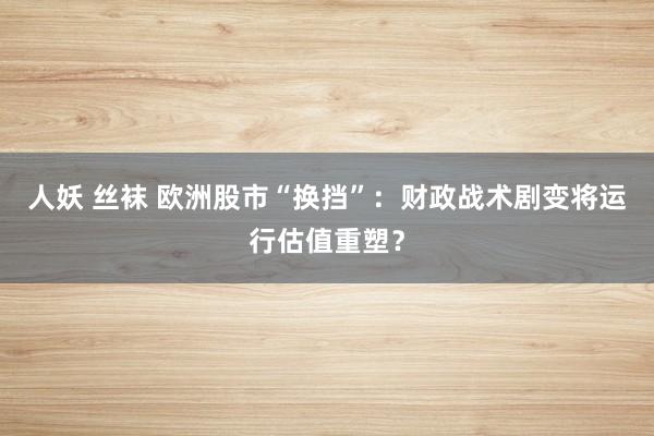 人妖 丝袜 欧洲股市“换挡”：财政战术剧变将运行估值重塑？