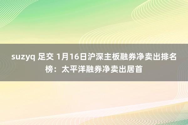 suzyq 足交 1月16日沪深主板融券净卖出排名榜：太平洋融券净卖出居首