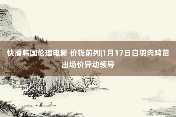 快播韩国伦理电影 价钱前列|1月17日白羽肉鸡苗出场价异动领导