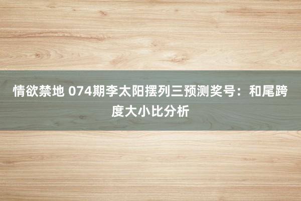 情欲禁地 074期李太阳摆列三预测奖号：和尾跨度大小比分析