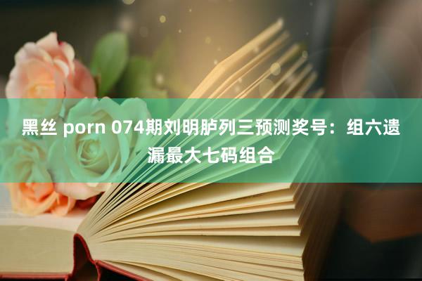 黑丝 porn 074期刘明胪列三预测奖号：组六遗漏最大七码组合