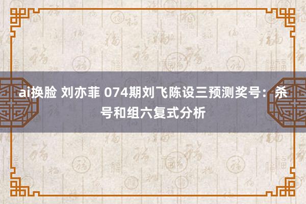ai换脸 刘亦菲 074期刘飞陈设三预测奖号：杀号和组六复式分析