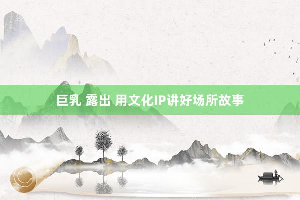 巨乳 露出 用文化IP讲好场所故事