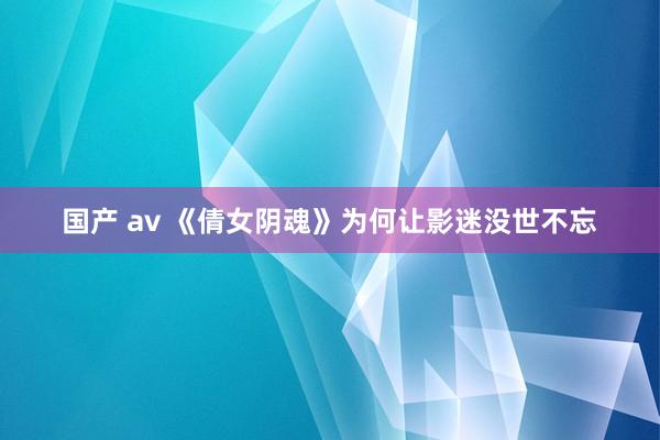 国产 av 《倩女阴魂》为何让影迷没世不忘