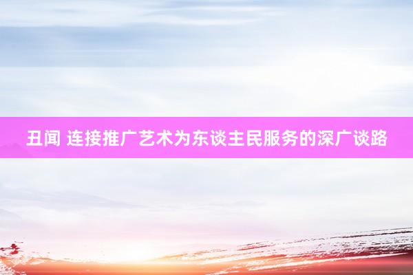丑闻 连接推广艺术为东谈主民服务的深广谈路